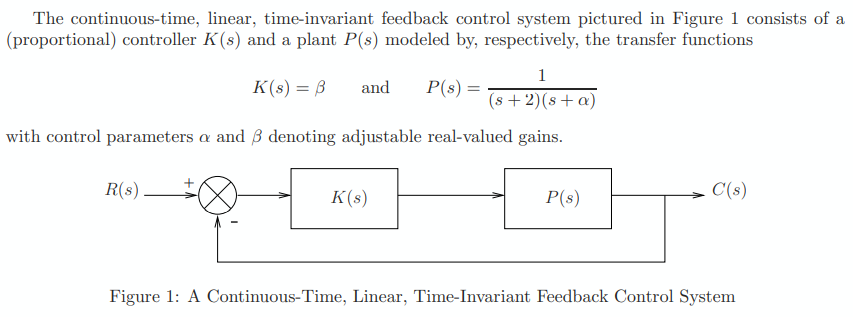 The continuous-time, linear, time-invariant feedback control system pictured in Figure 1 consists of a
(proportional) controller K(s) and a plant P(s) modeled by, respectively, the transfer functions
1
K(s) = B
and P(s) =
(s+2)(s+a)
with control parameters a and 3 denoting adjustable real-valued gains.
R(s)
K(s)
P(s)
C'(s)
Figure 1: A Continuous-Time, Linear, Time-Invariant Feedback Control System