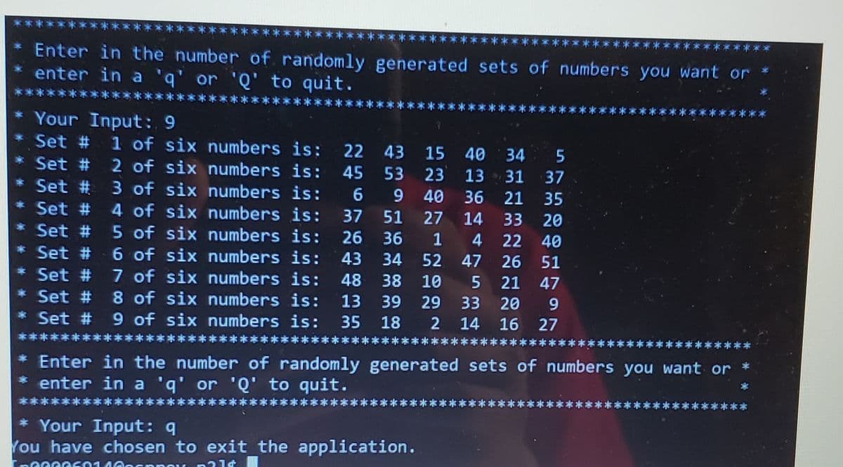 ****
* Enter in the number of randomly generated sets of numbers you want or
enter in a 'q' or 'Q' to quit.
* Your Input: 9
1 of six numbers is:
2 of six numbers is:
3 of six numbers is: 6
4 of six numbers is:
Set #
22 43 15 40 34
Set #
45
53 23
13 31 37
Set #
9 40
36 21 35
Şet #
37
51
27
14
33
20
5 of six numbers is:
6 of six numbers is:
7 of six numbers is:
8 of six numbers is:
* Set # 9 of six numbers is:
Set #
26 36
1
22 40
Set #
43
34
52
47
26
51
Set #
48
38
10
21
47
Set #
13
39
29
33
20
9
35
18
2
14
16 27
***:
* Enter in the number of randomly generated sets of numbers you want or
* enter in a 'q' or 'Q' to quit.
*本**
* *
* Your Input: 9
You have chosen to exit the application.
