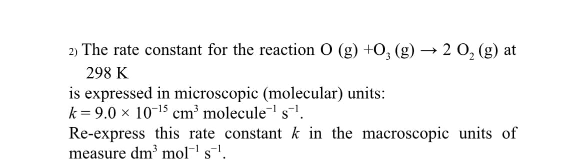 2) The rate constant for the reaction O (g) +03 (g) → 2 O₂ (g) at
298 K
is expressed in microscopic (molecular) units:
k = 9.0 × 10-¹5 cm³ molecule¹s¹.
Re-express this rate constant k in the macroscopic units of
measure dm³ mol¯¹ s¯¹.
