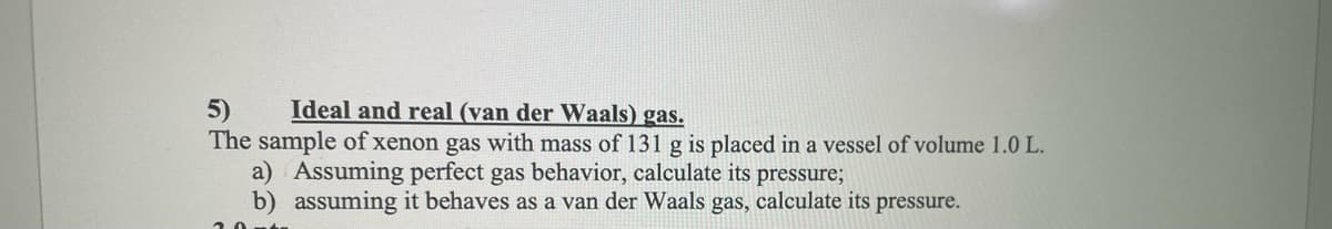 5)
Ideal and real (van der Waals) gas.
The sample of xenon gas with mass of 131 g is placed in a vessel of volume 1.0 L.
a) Assuming perfect gas behavior, calculate its pressure;
b) assuming it behaves as a van der Waals gas, calculate its pressure.