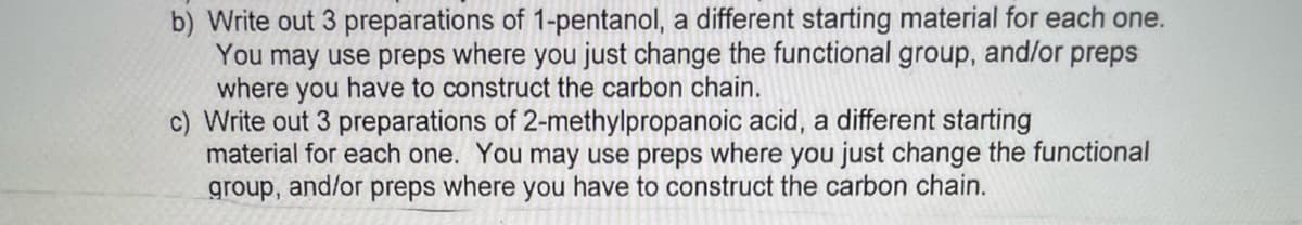b) Write out 3 preparations of 1-pentanol, a different starting material for each one.
You may use preps where you just change the functional group, and/or preps
where you have to construct the carbon chain.
c) Write out 3 preparations of 2-methylpropanoic acid, a different starting
material for each one. You may use preps where you just change the functional
group,
and/or
preps
where you have to construct the carbon chain.
