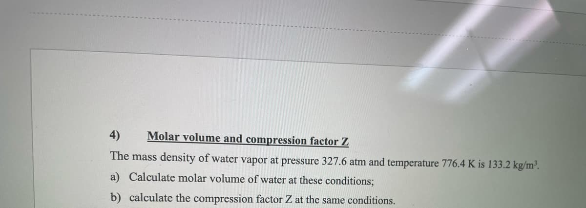 4) Molar volume and compression factor Z
The mass density of water vapor at pressure 327.6 atm and temperature 776.4 K is 133.2 kg/m³.
a) Calculate molar volume of water at these conditions;
b) calculate the compression factor Z at the same conditions.
