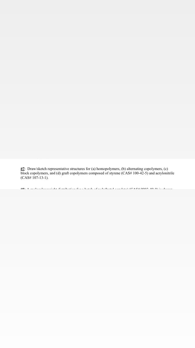 #7: Draw/sketch representative structures for (a) homopolymers, (b) alternating copolymers, (c)
block copolymers, and (d) graft copolymers composed of styrene (CAS# 100-42-5) and acrylonitrile
(CAS# 107-13-1).
-ו--יי---- ------די :--- ----- ---דין-J-דייזין ----UP U 0~~-~~-~-
