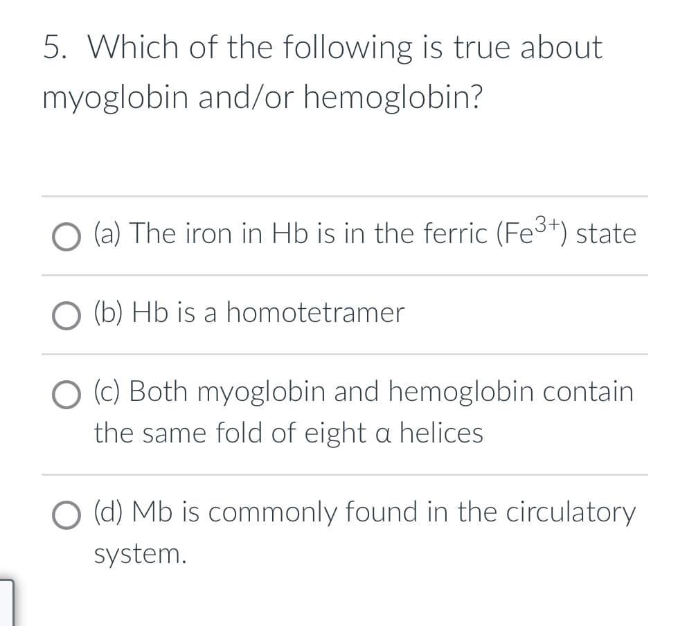 5. Which of the following is true about
myoglobin and/or hemoglobin?
O (a) The iron in Hb is in the ferric (Fe³+) state
O (b) Hb is a homotetramer
(c) Both myoglobin and hemoglobin contain
the same fold of eight a helices
O (d) Mb is commonly found in the circulatory
system.