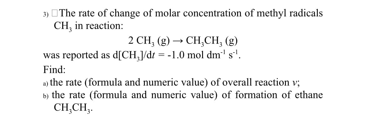 3) The rate of change of molar concentration of methyl radicals
CH, in reaction:
2 CH₂ (g) →>> › CH₂CH₂ (g)
was reported as d[CH₂]/dt = -1.0 mol dm³¹ s²¹.
Find:
a)
the rate (formula and numeric value) of overall reaction v;
b) the rate (formula and numeric value) of formation of ethane
CH₂CH₂.