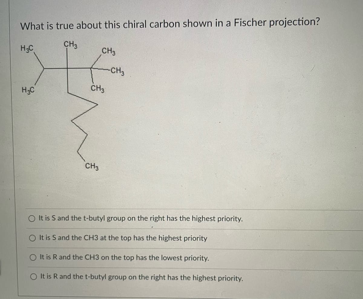 What is true about this chiral carbon shown in a Fischer projection?
CH3
H3C
CH3
-CH3
CH3
H3C
CH3
It is S and thet-butyl group on the right has the highest priority.
O It is S and the CH3 at the top has the highest priority
It is R and the CH3 on the top has the lowest priority.
O It is R and the t-butyl group on the right has the highest priority.
