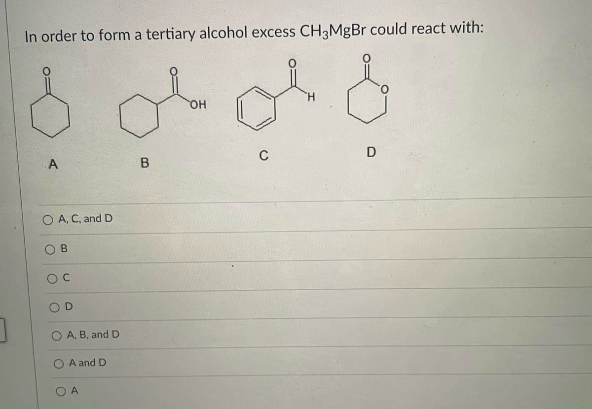 In order to form a tertiary alcohol excess CH3MgBr could react with:
H.
HO
A.
C
O A, C, and D
OD
O A, B, and D
O A and D
OA
B.
