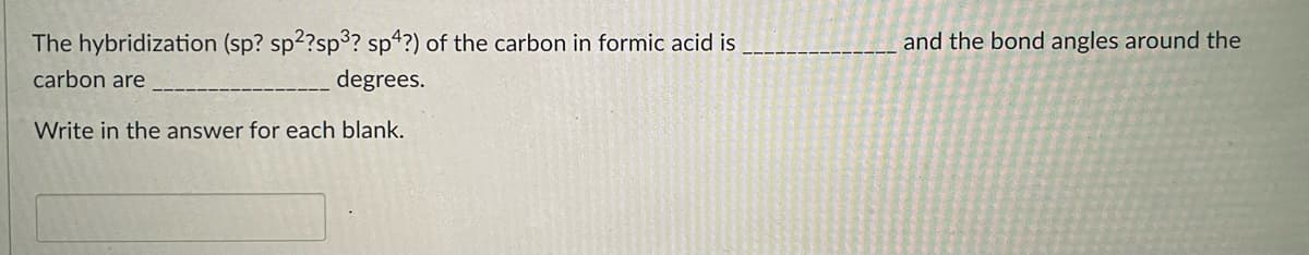The hybridization (sp? sp2?sp3? sp4?) of the carbon in formic acid is
and the bond angles around the
carbon are
degrees.
Write in the answer for each blank.

