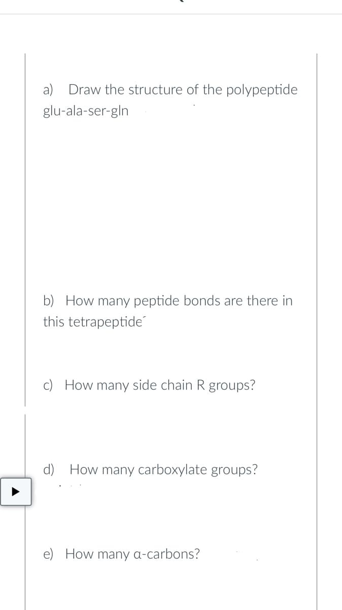 Draw the structure of the polypeptide
glu-ala-ser-gln
b) How many peptide bonds are there in
this tetrapeptide
c) How many side chain R groups?
d) How many carboxylate groups?
e) How many a-carbons?