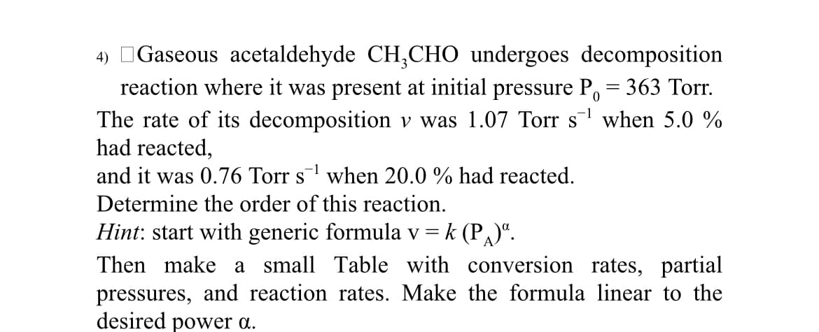 4) Gaseous acetaldehyde CH₂CHO undergoes decomposition
reaction where it was present at initial pressure P. = 363 Torr.
The rate of its decomposition v was 1.07 Torr s¹ when 5.0 %
had reacted,
0
1
and it was 0.76 Torr s¹ when 20.0 % had reacted.
Determine the order of this reaction.
Hint: start with generic formula v = k (P)".
Then make a small Table with conversion rates, partial
pressures, and reaction rates. Make the formula linear to the
desired power a.
