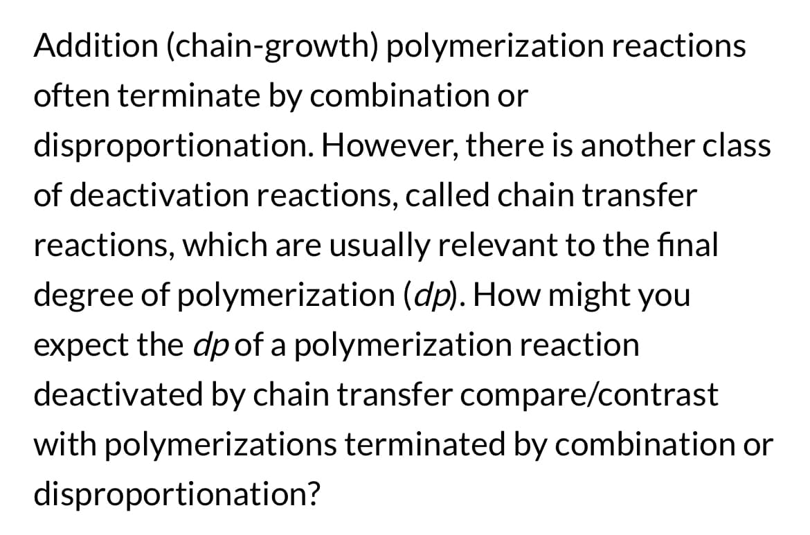 Addition (chain-growth) polymerization reactions
often terminate by combination or
disproportionation. However, there is another class
of deactivation reactions, called chain transfer
reactions, which are usually relevant to the final
degree of polymerization (dp). How might you
expect the dp of a polymerization reaction
deactivated by chain transfer compare/contrast
with polymerizations terminated by combination or
disproportionation?
