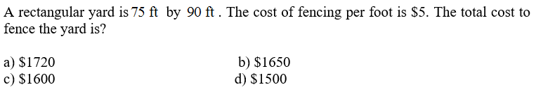 A rectangular yard is 75 ft by 90 ft. The cost of fencing per foot is $5. The total cost to
fence the yard is?
a) $1720
c) $1600
b) $1650
d) $1500
