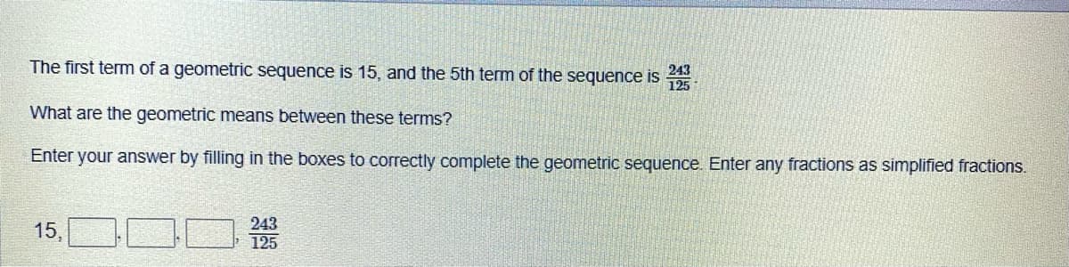 The first term of a geometric sequence is 15, and the 5th term of the sequence is 5
243
What are the geometric means between these terms?
Enter your answer by filling in the boxes to correctly complete the geometric sequence. Enter any fractions as simplified fractions.
243
15,
125
