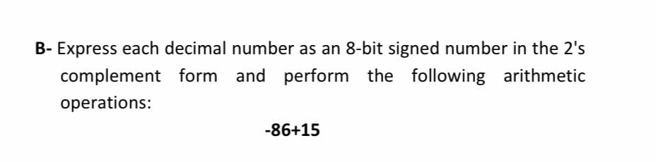 B- Express each decimal number as an 8-bit signed number in the 2's
complement form and perform the following arithmetic
operations:
-86+15

