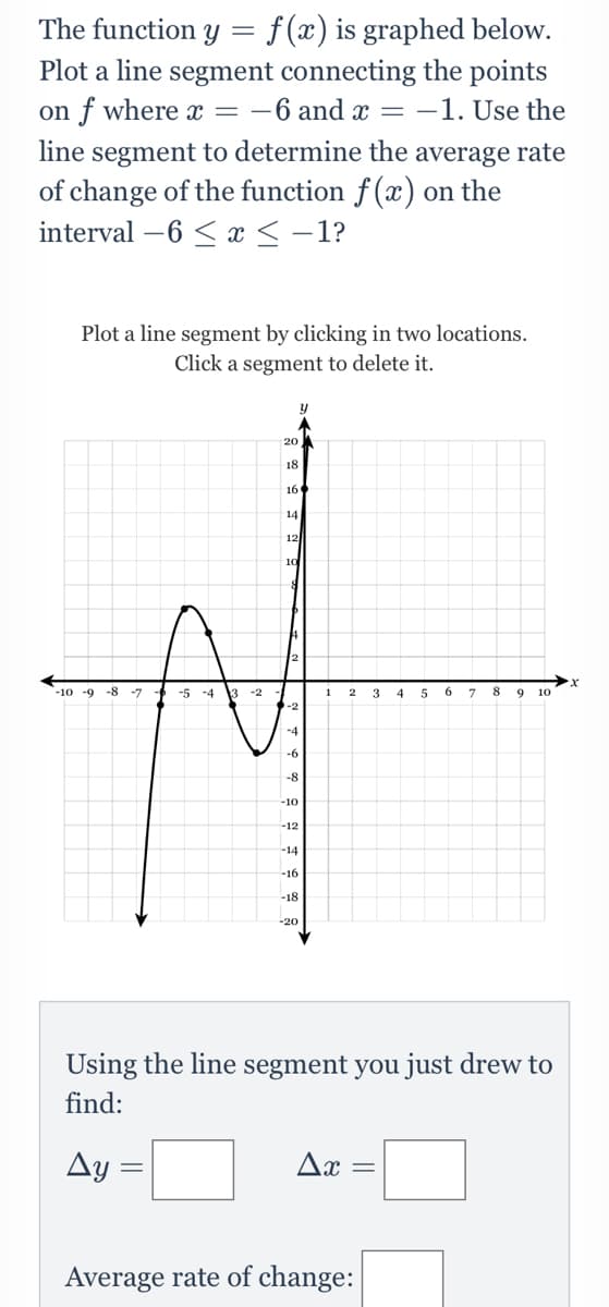 f (x) is graphed below.
Plot a line segment connecting the points
on f where x = -6 and x = -1. Use the
The function Y
line segment to determine the average rate
of change of the function f (x) on the
interval –6 < x < -1?
Plot a line segment by clicking in two locations.
Click a segment to delete it.
20
18
16
14
12
-10 -9
-8 -7
-6 -5 -4 3
-2
3
8 9
10
-4
-6
-8
-10
-12
-14
-16
-18
-20
Using the line segment you just drew to
find:
Ay :
Ax =
Average rate of change:
