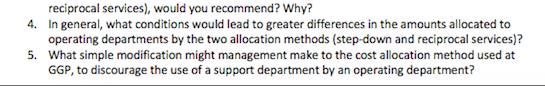 In general, what oconditions would lead to greater differences in the amounts allocated to
operating departments by the two allocation methods (step-down and reciprocal services)?
What simple modification might management make to the cost allocation method used at
GGP, to discourage the use of a support department by an operating department?
