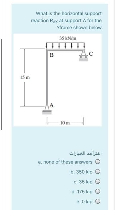 What is the horizontal support
reaction RAx at support A for the
?frame shown below
35 kN/m
B
15 m
A
-10 m-
اخترأحد الخيارات
a. none of these answers O
b. 350 kip O
c. 35 kip O
d. 175 kip O
e. O kip O
