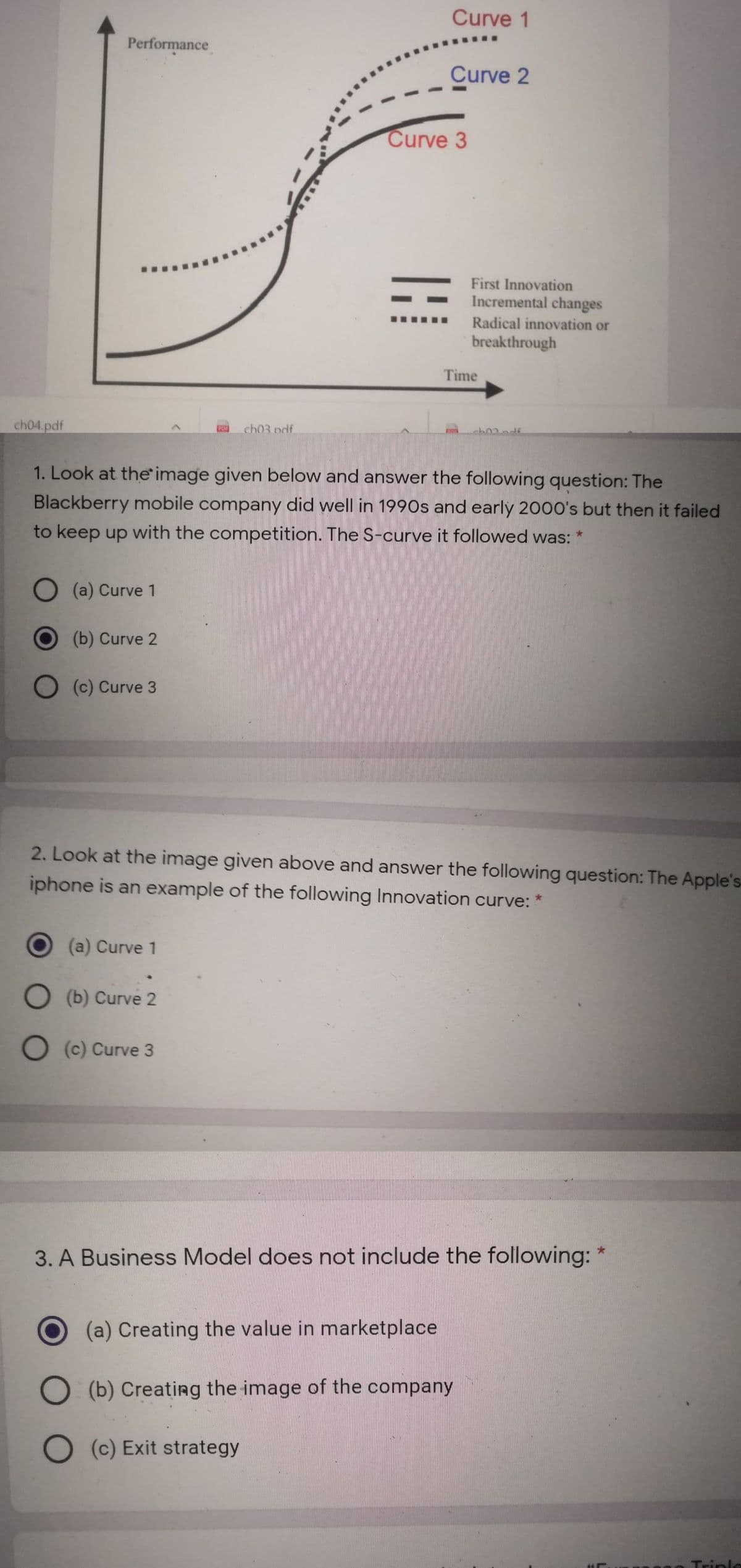 Curve 1
Performance
Curve 2
Curve 3
First Innovation
Incremental changes
Radical innovation or
breakthrough
Time
ch04.pdf
ch03 pdf
1. Look at the image given below and answer the following question: The
Blackberry mobile company did well in 1990s and early 2000's but then it failed
to keep up with the competition. The S-curve it followed was:
O (a) Curve 1
(b) Curve 2
O (c) Curve 3
2. Look at the image given above and answer the following question: The Apple's
iphone is an example of the following Innovation curve:
(a) Curve 1
O (b) Curve 2
O (c) Curve 3
3. A Business Model does not include the following: *
(a) Creating the value in marketplace
O (b) Creating the image of the company
O (c) Exit strategy
Triplo
