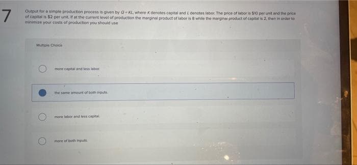 7
Output for a simple production process is given by Q- KL, where K denotes capital and i denotes labor. The price of inbor is $10 per unit and the price
of capital is $2 per unit. If at the current level of production the marginal product of labor is 8 while the marginai product of capital is 2, then in order to
minimize your costs of production you should use
Multipie Choice
more capital and less labor
the same ahount of both inputs
more labor and less capital
more of both inputs.
