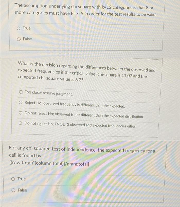 The assumption underlying chi square with k=12 categories is that 8 or
more categories must have Ei >=5 in order for the test results to be valid.
O True
False
What is the decision regarding the differences between the observed and
expected frequencies if the critical value chi-square is 11.07 and the
computed chi-square value is 6.2?
O Too close; reserve judgment.
O Reject Ho; observed frequency is different than the expected.
O Do not reject Ho; observed is not different than the expected distribution
O Do not reject Ho: TNOETS observed and expected frequencies differ
For any chi squared test of independence, the expected frequency for a
cell is found by
[(row total) (column total)]/grandtotal]
O True
O False
