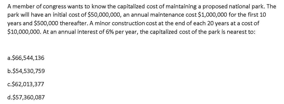 A member of congress wants to know the capitalized cost of maintaining a proposed national park. The
park will have an initial cost of $50,000,000, an annual maintenance cost $1,000,000 for the first 10
years and $500,000 thereafter. A minor construction cost at the end of each 20 years at a cost of
$10,000,000. At an annual interest of 6% per year, the capitalized cost of the park is nearest to:
a.$66,544,136
b.$54,530,759
c.$62,013,377
d.$57,360,087
