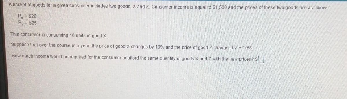 A basket of goods for a given consumer includes two goods, X and Z. Consumer income is equal to $1,500 and the prices of these two goods are as follows:
P= $20
P, = $25
This consumer is consuming 10 units of good X.
Suppose that over the course of a year, the price of good X changes by 10% and the price of good Z changes by - 10%.
How much income would be required for the consumer to afford the same quantity of goods X and Z with the new prices? S
