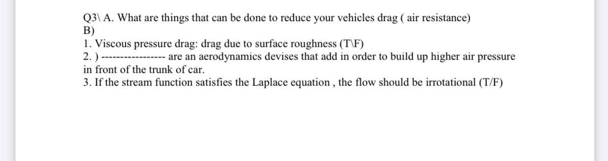 Q3\ A. What are things that can be done to reduce your vehicles drag ( air resistance)
B)
1. Viscous pressure drag: drag due to surface roughness (T\F)
2.)
in front of the trunk of car.
---- are an aerodynamics devises that add in order to build up higher air pressure
3. If the stream function satisfies the Laplace equation , the flow should be irrotational (T/F)
