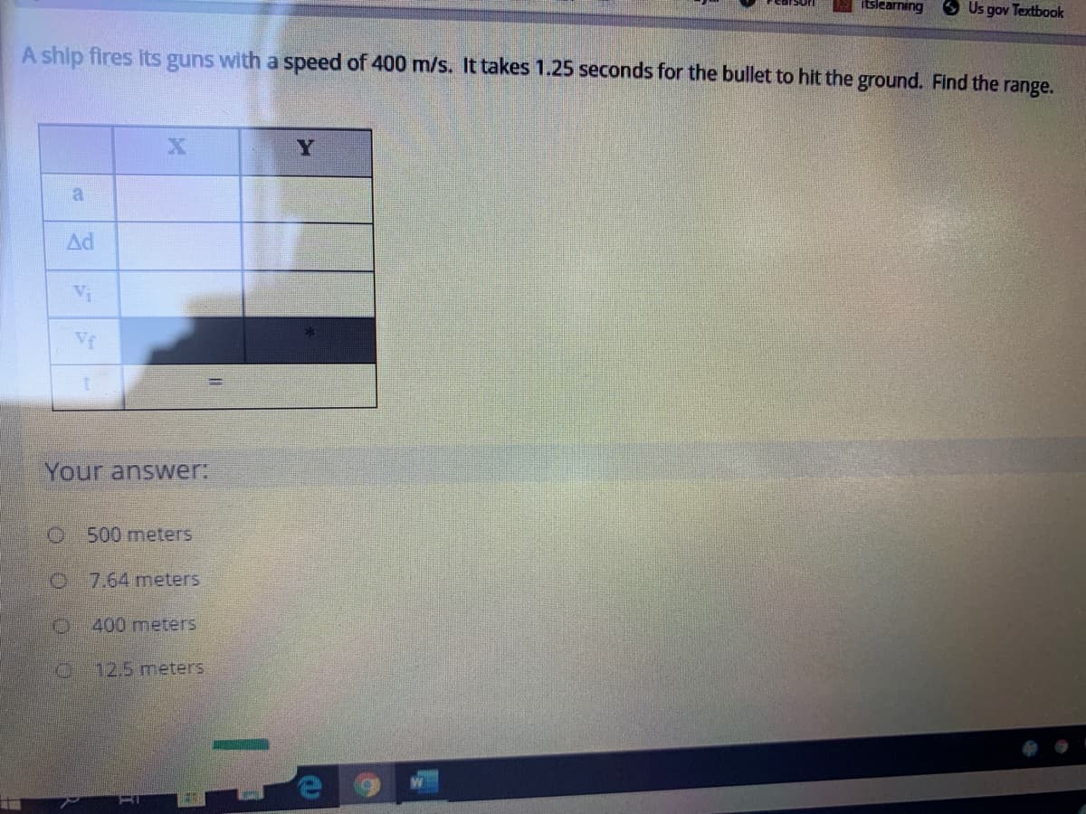 itslearning
OUs gov Textbook
A ship fires its guns with a speed of 400 m/s. It takes 1.25 seconds for the bullet to hit the ground. Find the range.
Y
a
Ad
Vi
Vf
Your answer:
O 500 meters
O 7.64 meters
400 meters
12.5meters
