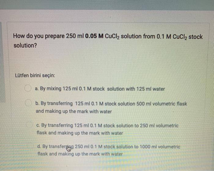How do you prepare 250 ml 0.05 M CuCl, solution from 0.1 M CuCl, stock
solution?
Lütfen birini seçin:
a. By mixing 125 ml 0.1 M stock solution with 125 ml water
b. By transferring 125 ml 0.1 M stock solution 500 ml volumetric flask
and making up the mark with water
c. By transferring 125 ml 0.1 M stock solution to 250 ml volumetric
flask and making up the mark with water
d. By transfergieg 250 ml 0.1 M stock solution to 1000 ml volumetric
flask and making up the mark with water
