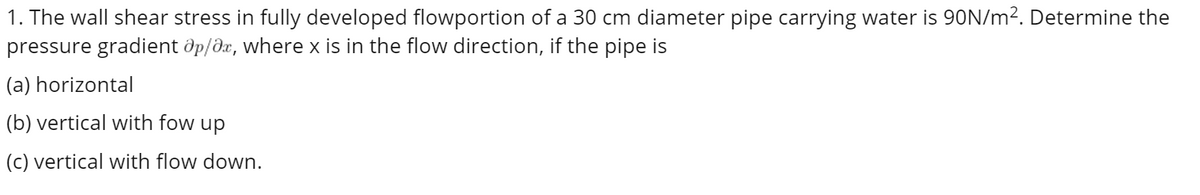 1. The wall shear stress in fully developed flowportion of a 30 cm diameter pipe carrying water is 90N/m². Determine the
pressure gradient Op/ax, where x is in the flow direction, if the pipe is
(a) horizontal
(b) vertical with fow up
(c) vertical with flow down.