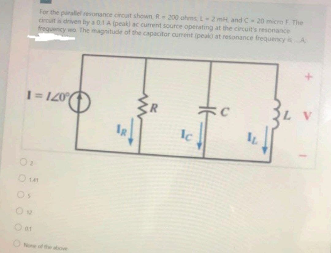 For the parallel resonance circuit shown, R = 200 ohms, L 2 mH, and C 20 micro F The
circuit is driven by a 0.1 A (peak) ac current source operating at the circuit's resonance
frequency wo. The magnitude of the capacitor current (peak) at resonance frequency isA:
I= 120
IR
Ic
O 141
Os
O 12
O 01
O None of the above
