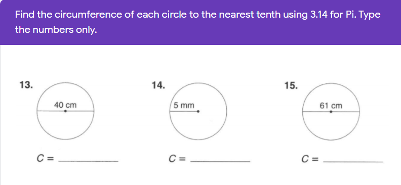 Find the circumference of each circle to the nearest tenth using 3.14 for Pi. Type
the numbers only.
13.
14.
15.
40 cm
5 mm
61 cm
C =
C =
C =
