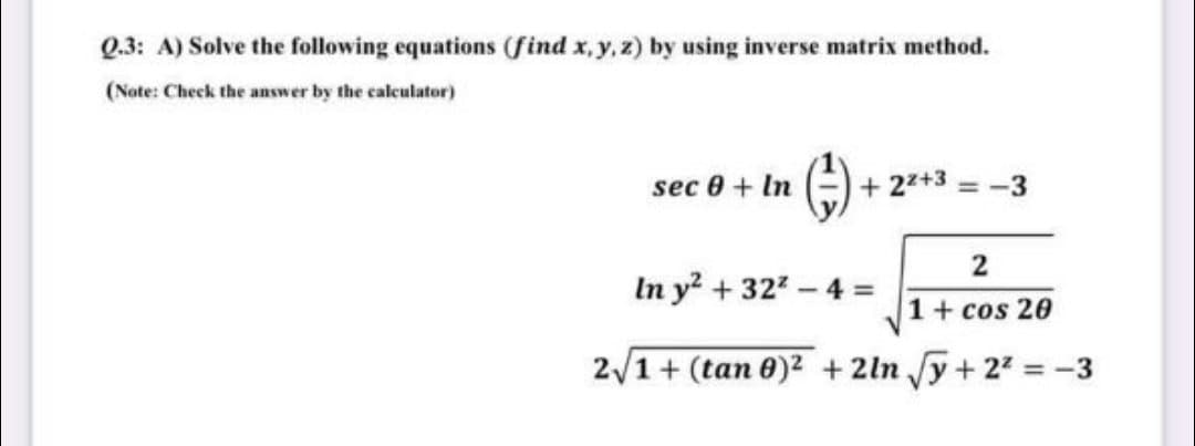 Q.3: A) Solve the following equations (find x,y,z) by using inverse matrix method.
(Note: Check the answer by the calculator)
()
sec 0 + In
+ 22+3 = -3
2
In y + 322-4 =
1+ cos 20
2/1+ (tan 0)2 +2ln y+ 22 = -3

