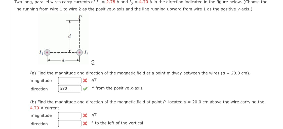 Two long, parallel wires carry currents of I, = 2.78 A and I, = 4.70 A in the direction indicated in the figure below. (Choose the
line running from wire 1 to wire 2 as the positive x-axis and the line running upward from wire 1 as the positive y-axis.)
d
(a) Find the magnitude and direction of the magnetic field at a point midway between the wires (d = 20.0 cm).
magnitude
X HT
direction
270
° from the positive x-axis
(b) Find the magnitude and direction of the magnetic field at point P, located d = 20.0 cm above the wire carrying the
4.70-A current.
magnitude
X HT
direction
X ° to the left of the vertical
