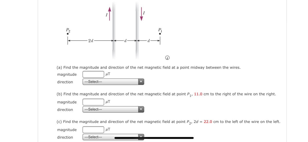 2d
(a) Find the magnitude and direction of the net magnetic field at a point midway between the wires.
magnitude
µT
direction
---Select--
(b) Find the magnitude and direction of the net magnetic field at point P,, 11.0 cm to the right of the wire on the right.
magnitude
µT
direction
---Select---
(c) Find the magnitude and direction of the net magnetic field at point P, 2d = 22.0 cm to the left of the wire on the left.
magnitude
µT
direction
---Select---
