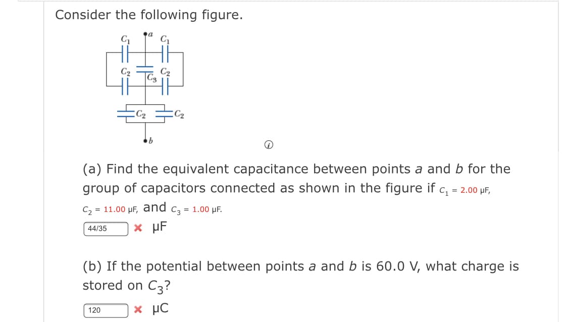 Consider the following figure.
C
C2
C2
C2
(a) Find the equivalent capacitance between points a and b for the
group of capacitors connected as shown in the figure if c, = 2.00 µF,
C2 = 11.00 µF,
and
C3
= 1.00 µF.
x µF
44/35
(b) If the potential between points a and b is 60.0 V, what charge is
stored on C3?
x µC
120

