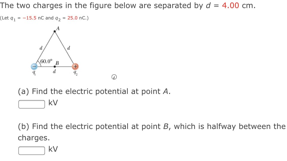 The two charges in the figure below are separated by d = 4.00 cm.
(Let q, = -15.5 nC and q2 = 25.0 nC.)
A
d
d
60.0° B
d
(a) Find the electric potential at point A.
kV
(b) Find the electric potential at point B, which is halfway between the
charges.
kV
