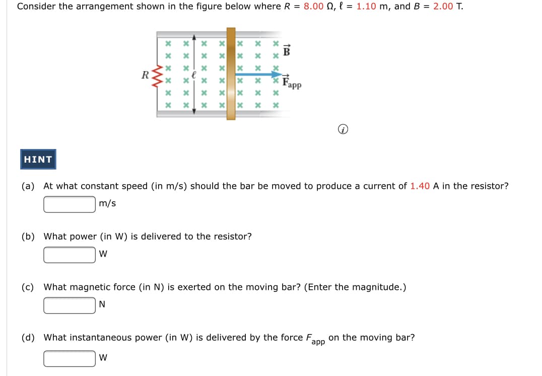 Consider the arrangement shown in the figure below where R = 8.00 N, l = 1.10 m, and B = 2.00 T.
B
R.
* É.
Fapp
HINT
(a) At what constant speed (in m/s) should the bar be moved to produce a current of 1.40 A in the resistor?
m/s
(b) What power (in W) is delivered to the resistor?
W
(c) What magnetic force (in N) is exerted on the moving bar? (Enter the magnitude.)
(d) What instantaneous power (in W) is delivered by the force F.
app
on the moving bar?
W
x x x X

