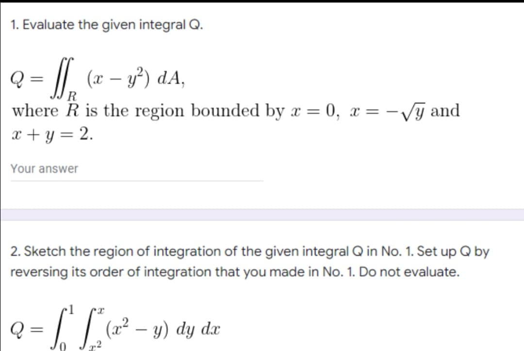 1. Evaluate the given integral Q.
Q = f (x − 3²) dA,
R
where R is the region bounded by x=0, x= -√y and
x + y = 2.
Your answer
2. Sketch the region of integration of the given integral Q in No. 1. Set up Q by
reversing its order of integration that you made in No. 1. Do not evaluate.
Q
ST (x² - y) dy dx
=