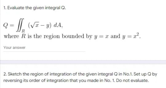 1. Evaluate the given integral Q.
Q:
- ff (√x - y) dA,
where R is the region bounded by y = x and y = x².
Your answer
2. Sketch the region of integration of the given integral Q in No.1. Set up Q by
reversing its order of integration that you made in No. 1. Do not evaluate.