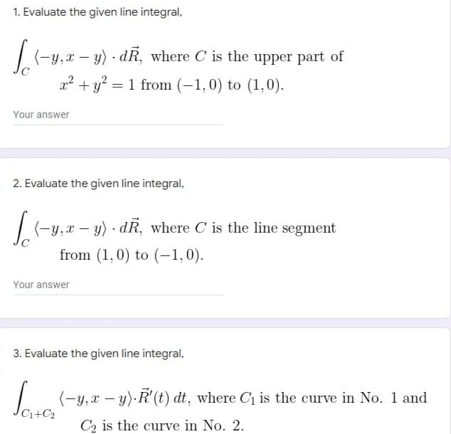 1. Evaluate the given line integral,
| (-y,x – y) · dR, where C is the upper part of
x² + y? = 1 from (-1,0) to (1,0).
Your answer
2. Evaluate the given line integral,
|(-y,x – y) · dR, where C is the line segment
from (1,0) to (-1,0).
Your answer
3. Evaluate the given line integral,
Save
| (-y,x – y) R'(t) dt, where C is the curve in No. 1 and
C1+C2
C2 is the curve in No. 2.
