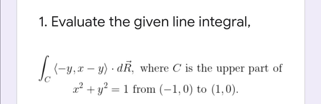 1. Evaluate the given line integral,
I(-y,x – y) · dR, where C is the upper part of
x² + y² = 1 from (–1,0) to (1,0).
