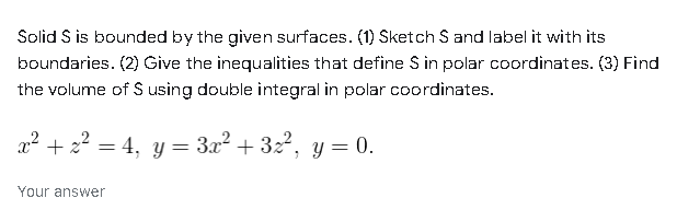 Solid S is bounded by the given surfaces. (1) Sketch S and label it with its
boundaries. (2) Give the inequalities that define S in polar coordinates. (3) Find
the volume of $ using double integral in polar coordinates.
x² + z² = 4, y = 3x² + 3z², y = 0.
Your answer