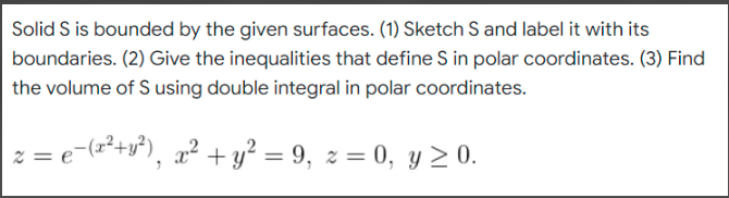 Solid S is bounded by the given surfaces. (1) Sketch S and label it with its
boundaries. (2) Give the inequalities that define S in polar coordinates. (3) Find
the volume of S using double integral in polar coordinates.
| 2 = €¯(x² + y²), x² + y² = 9, z = 0, y ≥ 0.