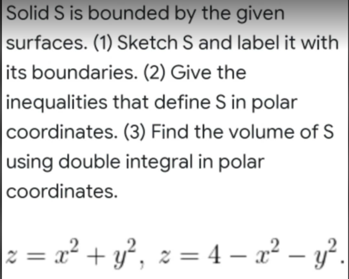 Solid S is bounded by the given
surfaces. (1) Sketch S and label it with
its boundaries. (2) Give the
inequalities that define S in polar
coordinates. (3) Find the volume of S
using double integral in polar
coordinates.
z = x² + y², z = 4 — x² - y².