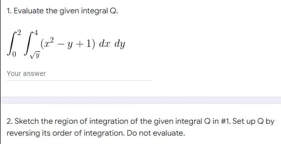 1. Evaluate the given integral Q.
(x²
-y + 1) dx dy
Your answer
2. Sketch the region of integration of the given integral Q in #1. Set up Q by
reversing its order of integration. Do not evaluate.