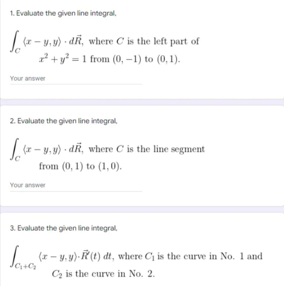 1. Evaluate the given line integral,
| (r – y, y) · dR, where C is the left part of
x² + y? = 1 from (0, –1) to (0, 1).
%3D
Your answer
2. Evaluate the given line integral,
| (r – y, y) · dR, where C is the line segment
from (0, 1) to (1,0).
Your answer
3. Evaluate the given line integral,
| (r – y,y). Ř (t) dt, where C1 is the curve in No. 1 and
C1+C2
C2 is the curve in No. 2.
