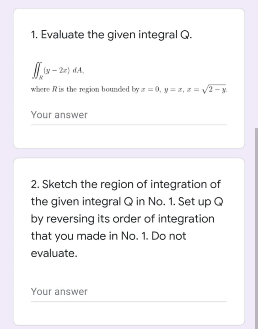 1. Evaluate the given integral Q.
[(y - 2x) dA,
R
where R is the region bounded by x = 0, y = x, x = √√√2-y.
Your answer
2. Sketch the region of integration of
the given integral Q in No. 1. Set up Q
by reversing its order of integration
that you made in No. 1. Do not
evaluate.
Your answer