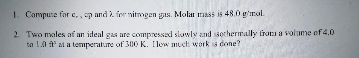 1. Compute for c,, cp and 2 for nitrogen gas. Molar mass is 48.0 g/mol.
2. Two moles of an ideal gas are compressed slowly and isothermally from a volume of 4.0
to 1.0 ft³ at a temperature of 300 K. How much work is done?