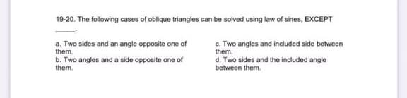 19-20. The following cases of oblique triangles can be solved using law of sines, EXCEPT
a. Two sides and an angle opposite one of
them.
c. Two angles and included side between
them.
b. Two angles and a side opposite one of
d. Two sides and the included angle
between them.
them.